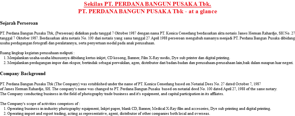 Sekilas PT. PERDANA BANGUN PUSAKA Tbk.
PT. PERDANA BANGUN PUSAKA Tbk - at a glance Sejarah Perseroan PT. Perdana Bangun Pusaka Tbk, (Perseroan) didirikan pada tanggal 7 Oktober 1987 dengan nama PT. Konica Cemerlang berdasarkan akta notaris James Herman Rahardjo, SH No. 27 tanggal 7 Oktober 1987. Berdasarkan akta notaris No. 100 dari notaris yang sama tanggal 27 April 1988 perseroan mengubah namanya menjadi PT. Perdana Bangun Pusaka dibidang usaha perdagangan fotografi dan peralatannya, serta penyertaan modal pada anak perusahaan. Ruang lingkup kegiatan perusahaan meliputi : 1. Menjalankan usaha-usaha khususnya dibidang kertas inkjet, CD kosong, Banner, Film X-Ray medis, Dye sub printer dan digital printing. 2. Menjalankan perdagangan impor dan ekspor, bertindak sebagai perwakilan, agen, distributor dari badan-badan dan perusahaan-perusahaan lain,baik dalam maupun luar negeri. Company Background PT. Perdana Bangun Pusaka Tbk (The Company) was established under the name of PT. Konica Cemerlang based on Notarial Dees No. 27 dated October 7, 1987 of James Herman Rahardjo, SH. The company's name was changed to PT. Perdana Bangun Pusaka based on notarial deed No. 100 dated April 27, 1988 of the same notary.
The Company conducting business in the field of photography trade business and it's equipment, and capital participation in its affliates. The Company's scope of activities comprises of : 1. Operating business in industry photography equipment, Inkjet paper, blank CD, Banner, Medical X-Ray film and accesories, Dye sub printing and digital printing. 2. Operating import and export trading, acting as representative, agent, distributor of other companies both local and overseas.